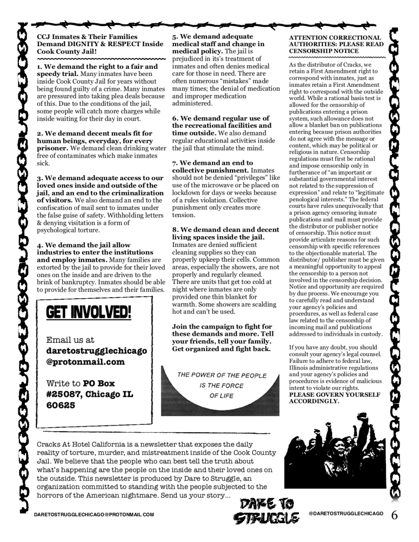 D S S e e W S S S  CCJ Inmates & Their Families Demand DIGNITY & RESPECT Inside Cook County Jail  1. We demand the right to a fair and speedy trial. Many inmates have been inside Cook County Jail for years without being found guilty of a crime. Many inmates are pressured into taking plea deals because of this. Due to the conditions of the jail, some people will catch more charges while inside waiting for their day in court.  2. We demand decent meals fit for human beings, everyday, for every prisoner. We demand clean drinking water free of contaminates which make inmates sick.  3. We demand adequate access to our Toved ones inside and outside of the jail, and an end to the criminalization ‘of visitors. We also demand an end to the confiscation of mail sent to inmates under the false guise of safety. Withholding letters & denying visitation is a form of psychological torture.  4. We demand the jail allow industries to enter the institutions and employ inmates. Many families are extorted by the jail to provide for their loved ones on the inside and are driven to the brink of bankruptcy. Inmates should be able toprovide for themselves and their families.  GET INVOLVED!  Email us at, daretostrugglechicago  @protonma;  Write to PO Box #25087, Chicago IL 60625  5. We demand adequate medical staff and change in  icy. The jail is reatment of inmates and often denies medical care for those in need. There are often numerous “mistakes” made ‘many times; the denial of medication and improper medication administered.  6. We demand regular use of the recreational facilities and time outside. We also demand regular educational activities inside the jail that stimulate the mind.  7. We demand an end to collective punishment. Inmates should not be denied “privileges” like use of the microwave or be placed on Tockdown for days or weeks because of a rules violation. Collective punishment only creates more tension  8. We demand dlean and decent living spaces inside the jail. Inmates are denied sufficient cleaning supplies so they can properly upkeep their cells. Common areas, especially the showers, are not properly and regularly cleaned. There are units that get too cold at  ight where inmates are only provided one thin blanket for warmth. Some showers are scalding hot and can’t be used  Join the campaign to fight for these demands and more. Tell your friends, tell your family. Get organized and fight back.  THE POWER OF THE PEOPLE IS THE FORCE OF LIFE  Cracks At Hotel California is a newsletter that exposes the daily reality of torture, murder, and mistreatment inside of the Cook County Jail. We believe that the people who can best tell the truth about, what’s happening are the pecple on the inside and their loved ones on the outside. This newsletter is produced by Dare to Struggle, an organization committed to standing with the people subjected to the horrors of the American nightmare. Send us your story..  DARETOSTRUGGLECHICAGO@PROTONMAIL COM  DARE 1@  AUTHORITIES: PLEASE READ CENSORSHIP NOTICE  tributor of Cracks, we st Amendment right to correspond with inmates, just as inmates retain a First Amendment right to correspond with the outside: world. While a rational basis test is d for the censorship of  tions entering a prison system, such allowance does not allow a blanket ban on publications entering because prison authorities do not agree with the message or  content, which may be political or religious in nature. Censorship regulations must first be rational  and impose censorship only in furtherance of “an important or substantial governmental interest not related to the suppression of expression” and relate to ‘legitimate penological interests.” The federal courts have rules unequivocally that a prison agency censoring inmate publications and mail must provide the distributor or publisher notice of censorship. This notice must provide articulate reasons for such censorship with specific references to the objectionable material. The distributor/ publisher must be given a meaningful opportunity to appeal the censorship to a person not involved in the censorship decision. Notice and opportunity are required by due process. We encourage you to carefully read and understand your agency’s policies and procedures,as wellas federal case law related to the censorship of incoming mail and publications addressed to individuals in custody  Ifyou have any doubt, you should consult your agency’s legal counsel Failure to adhere to federal law, linois administrative regulations and your agency’s policies and procedures is evidence of malicious intent to violate our rights. PLEASE GOVERN YOURSELF ACCORDINGLY.  GIRUCGLE "o oo 6 